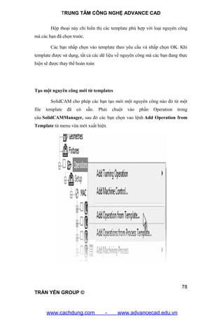 TRUNG TÂM CÔNG NGHỆ ADVANCE CAD
78
TRẦN YẾN GROUP ©
Hộp thoại này chỉ hiển thị các template phù hợp với loại nguyên công
mà các bạn đã chọn trước.
Các bạn nhấp chọn vào template theo yêu cầu và nhấp chọn OK. Khi
template được sử dụng, tất cả các dữ liệu về nguyên công mà các bạn đang thực
hiện sẽ được thay thế hoàn toàn
Tạo một nguyên công mới từ templates
SolidCAM cho phép các bạn tạo mới một nguyên công nào đó từ một
file template đã có sẵn. Phải chuột vào phần Operation trong
câu SolidCAMManager, sau đó các bạn chọn vao lệnh Add Operation from
Template từ menu vừa mới xuất hiện.
www.cachdung.com - www.advancecad.edu.vn
 
