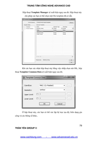 TRUNG TÂM CÔNG NGHỆ ADVANCE CAD
79
TRẦN YẾN GROUP ©
Hộp thoại Template Manager sẽ xuất hiện ngay sau đó. Hộp thoại này
cho phép các bạn có thể chọn một file template đã có sẵn.
Khi các bạn xác nhận hộp thoại này bằng việc nhấp chọn nút OK., hộp
thoại Template Common Data sẽ xuất hiện ngay sau đó.
Ở hộp thoại này, các bạn có thể xác lập hệ trục tọa độ, biên dạng gia
công và các thông số khác..
www.cachdung.com - www.advancecad.edu.vn
 