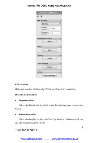 TRUNG TÂM CÔNG NGHỆ ADVANCE CAD
8
TRẦN YẾN GROUP ©
CNC-Machine
Ở đây, các bạn chọn hệ thống máy CNC để gia công chi tiết của các bạn
Default GCode numbers
 Program number
Giá trị này dùng để xác lập số thứ tự của dòng đầu tiên trong chương trình
GCode.
 Subroutine number
Giá trị này cho phép các bạn có thể thiết lập số thứ tự của chương trình con
đầu tiên trong chương trình GCode.
www.cachdung.com - www.advancecad.edu.vn
 