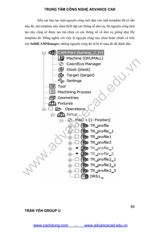 TRUNG TÂM CÔNG NGHỆ ADVANCE CAD
80
TRẦN YẾN GROUP ©
Nếu các bạn tạo một nguyên công mới dựa vào một template đã có sẵn
nào đó, mà template này chưa thiết lập các thông số dao cụ, thì nguyên công mới
tạo này cũng sẽ được tạo mà chưa có các thông số về dao cụ giống như file
template đó. Đồng nghĩa với việc là nguyên công này chưa hoàn chỉnh và trên
cây SolidCAMManager, những nguyên công đó sẽ bị tô màu đỏ để đánh dấu.
w
w
w
.advancecad.edu.vn
www.cachdung.com - www.advancecad.edu.vn
 
