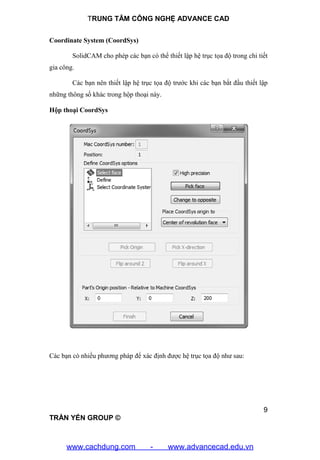 TRUNG TÂM CÔNG NGHỆ ADVANCE CAD
9
TRẦN YẾN GROUP ©
Coordinate System (CoordSys)
SolidCAM cho phép các bạn có thể thiết lập hệ trục tọa độ trong chi tiết
gia công.
Các bạn nên thiết lập hệ trục tọa độ trước khi các bạn bắt đầu thiết lập
những thông số khác trong hộp thoại này.
Hộp thoại CoordSys
Các bạn có nhiều phương pháp để xác định được hệ trục tọa độ như sau:
www.cachdung.com - www.advancecad.edu.vn
 