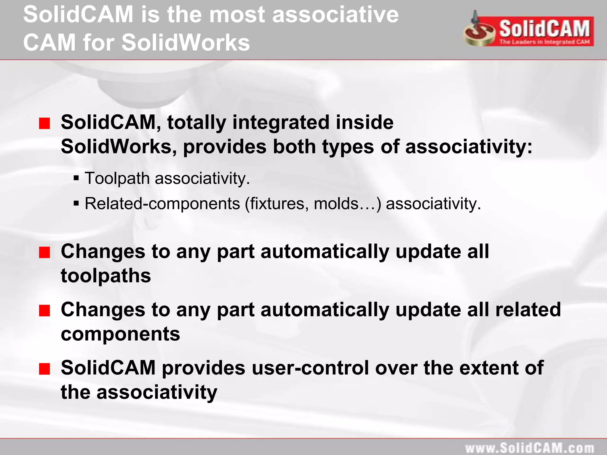 SolidCAM is the most associative
CAM for SolidWorks


   SolidCAM, totally integrated inside
   SolidWorks, provides both types of associativity:
     Toolpath associativity.
     Related-components (fixtures, molds…) associativity.

   Changes to any part automatically update all
   toolpaths
   Changes to any part automatically update all related
   components
   SolidCAM provides user-control over the extent of
   the associativity
 