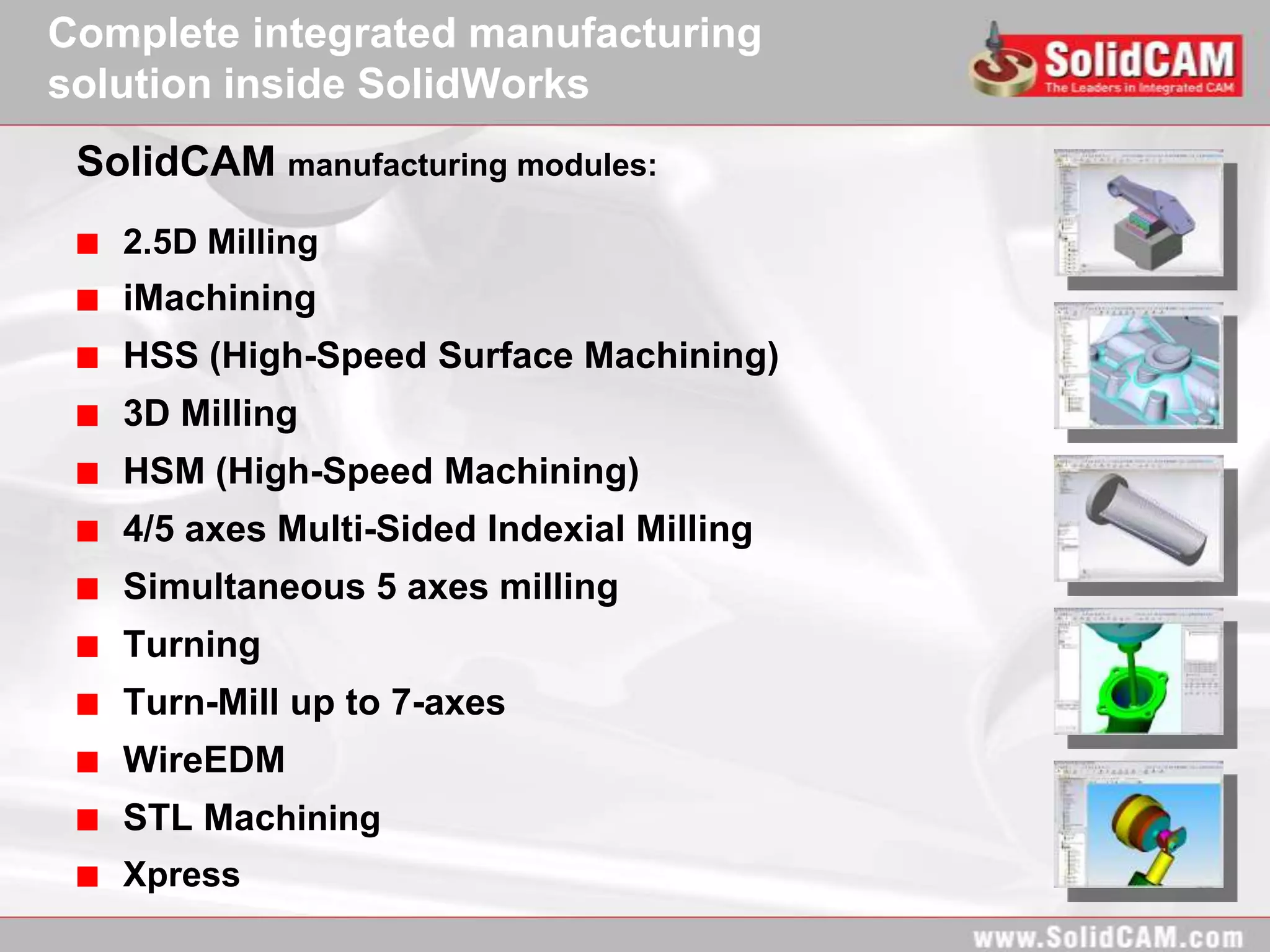 Complete integrated manufacturing
solution inside SolidWorks
 SolidCAM manufacturing modules:
   2.5D Milling
   iMachining
   HSS (High-Speed Surface Machining)
   3D Milling
   HSM (High-Speed Machining)
   4/5 axes Multi-Sided Indexial Milling
   Simultaneous 5 axes milling
   Turning
   Turn-Mill up to 7-axes
   WireEDM
   STL Machining
   Xpress
 