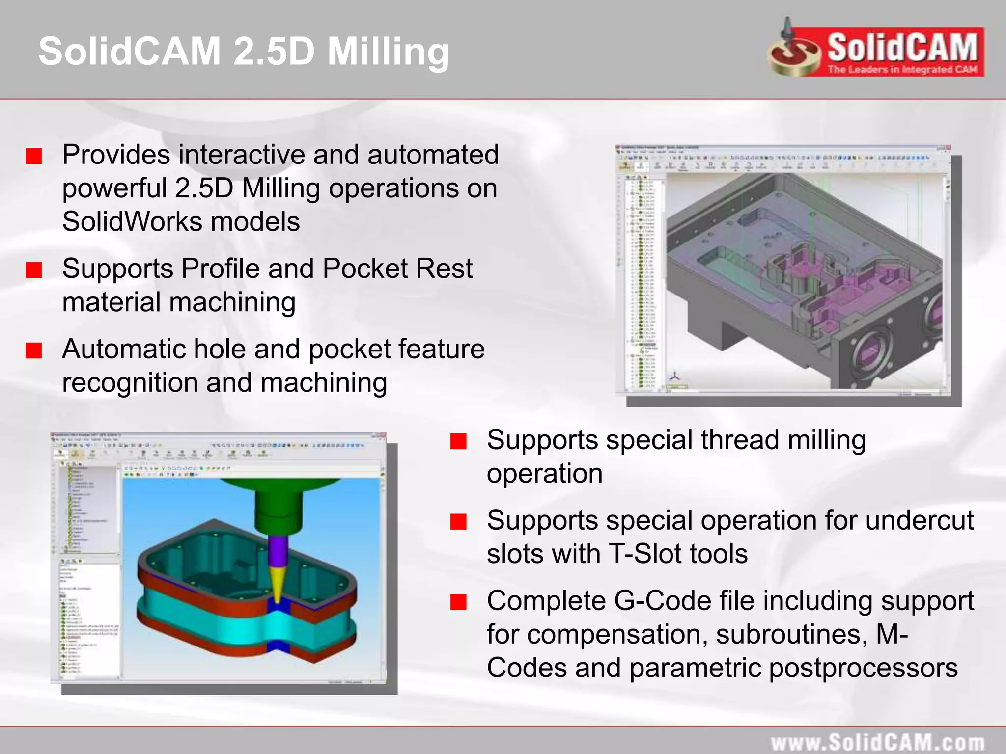 SolidCAM 2.5D Milling

 Provides interactive and automated
 powerful 2.5D Milling operations on
 SolidWorks models
 Supports Profile and Pocket Rest
 material machining
 Automatic hole and pocket feature
 recognition and machining

                                     Supports special thread milling
                                     operation
                                     Supports special operation for undercut
                                     slots with T-Slot tools
                                     Complete G-Code file including support
                                     for compensation, subroutines, M-
                                     Codes and parametric postprocessors
 