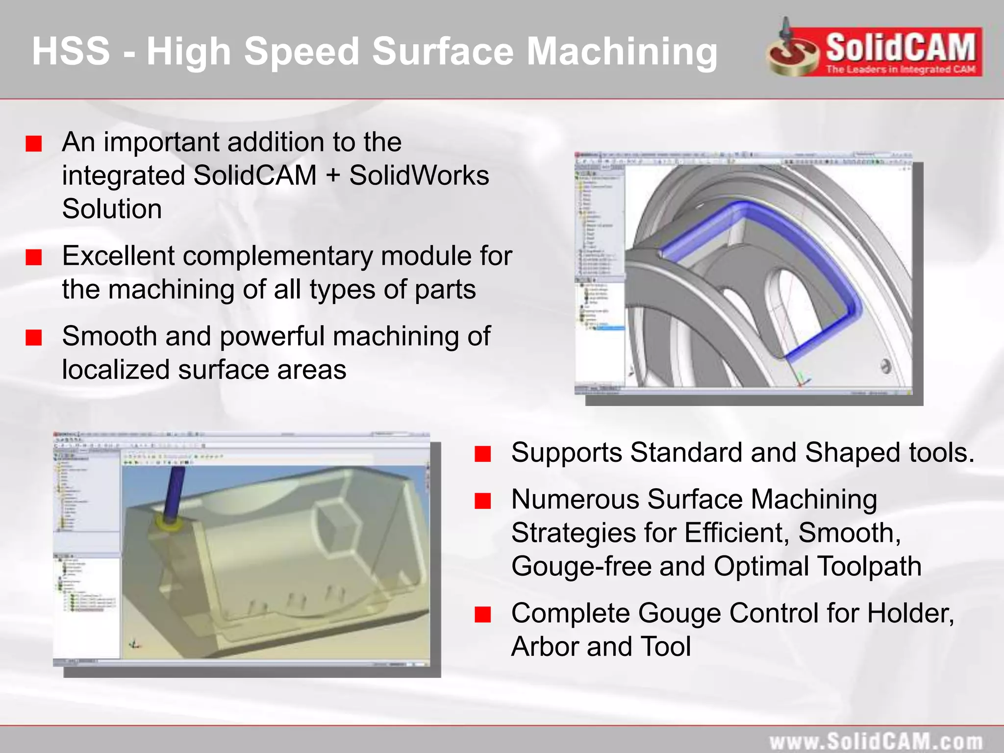HSS - High Speed Surface Machining

 An important addition to the
 integrated SolidCAM + SolidWorks
 Solution
 Excellent complementary module for
 the machining of all types of parts
 Smooth and powerful machining of
 localized surface areas

                                    Supports Standard and Shaped tools.
                                    Numerous Surface Machining
                                    Strategies for Efficient, Smooth,
                                    Gouge-free and Optimal Toolpath
                                    Complete Gouge Control for Holder,
                                    Arbor and Tool
 