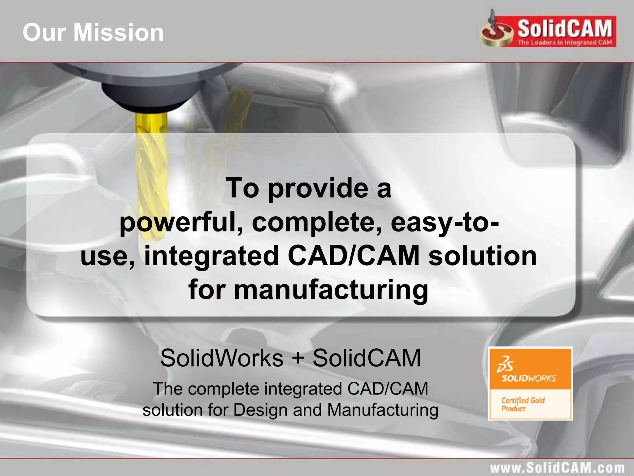 Our Mission




                To provide a
      powerful, complete, easy-to-
    use, integrated CAD/CAM solution
             for manufacturing

           SolidWorks + SolidCAM
          The complete integrated CAD/CAM
         solution for Design and Manufacturing
 