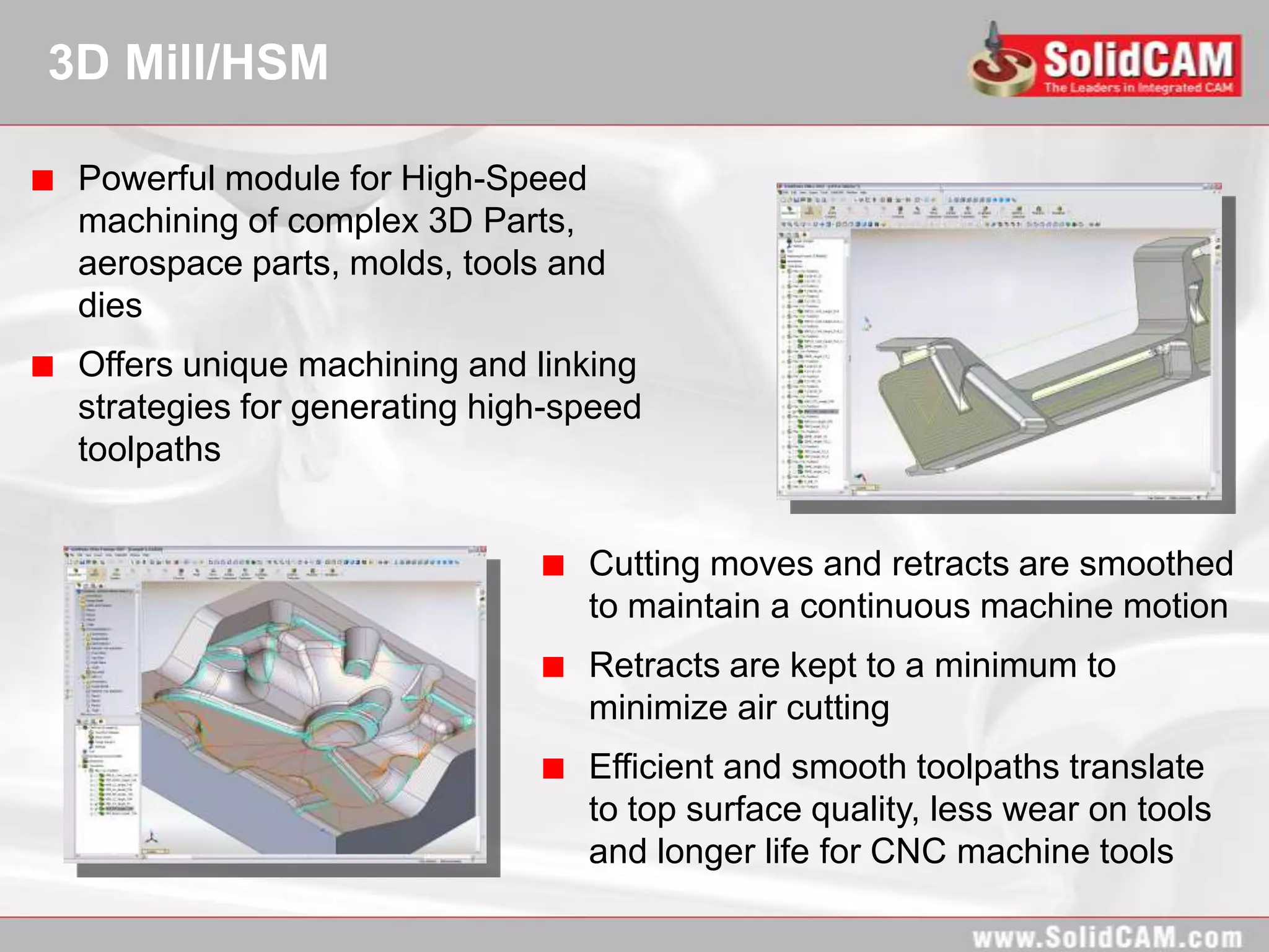 3D Mill/HSM

 Powerful module for High-Speed
 machining of complex 3D Parts,
 aerospace parts, molds, tools and
 dies
 Offers unique machining and linking
 strategies for generating high-speed
 toolpaths


                                 Cutting moves and retracts are smoothed
                                 to maintain a continuous machine motion
                                 Retracts are kept to a minimum to
                                 minimize air cutting
                                 Efficient and smooth toolpaths translate
                                 to top surface quality, less wear on tools
                                 and longer life for CNC machine tools
 