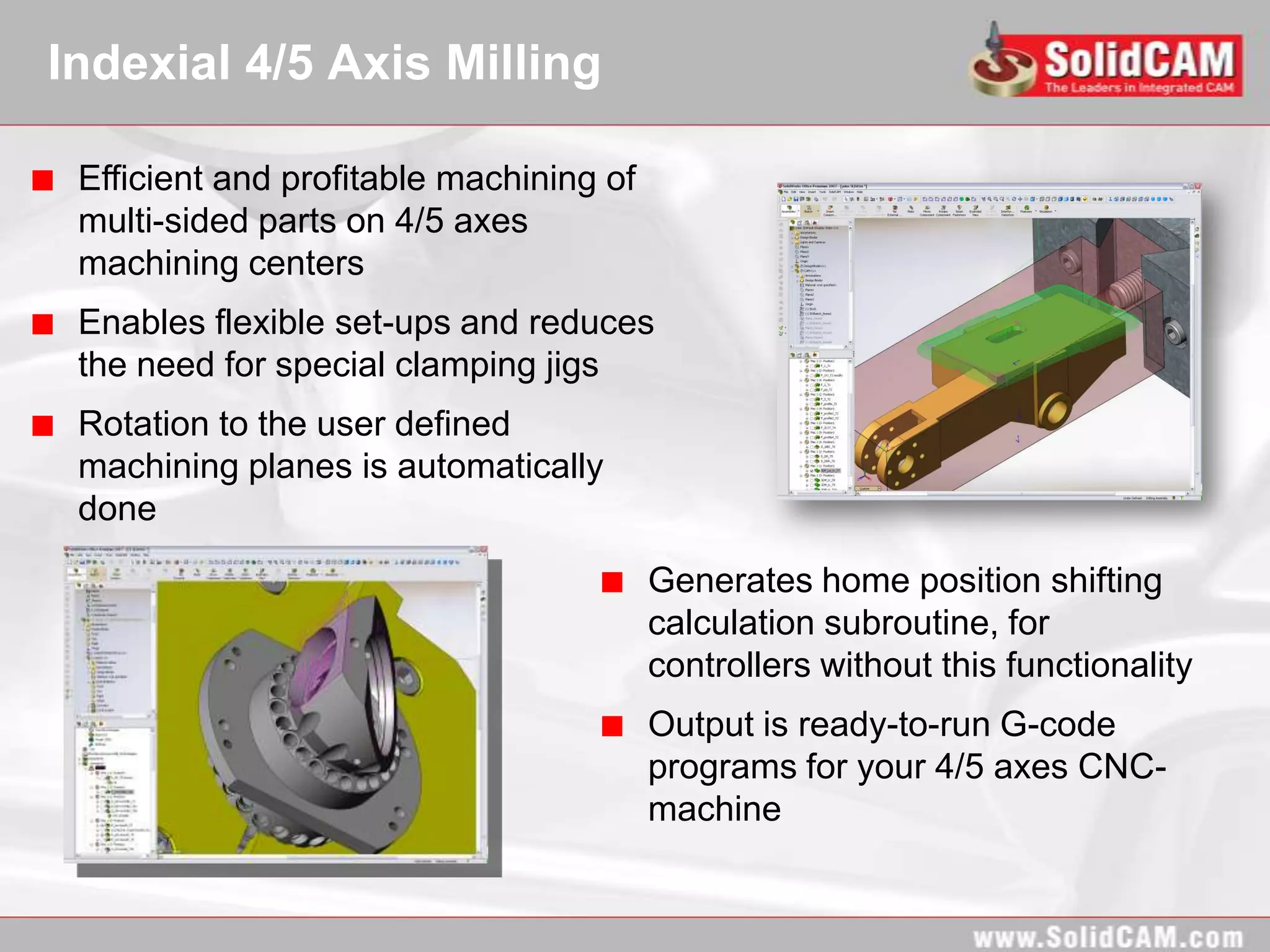 Indexial 4/5 Axis Milling

 Efficient and profitable machining of
 multi-sided parts on 4/5 axes
 machining centers
 Enables flexible set-ups and reduces
 the need for special clamping jigs
 Rotation to the user defined
 machining planes is automatically
 done

                                         Generates home position shifting
                                         calculation subroutine, for
                                         controllers without this functionality
                                         Output is ready-to-run G-code
                                         programs for your 4/5 axes CNC-
                                         machine
 