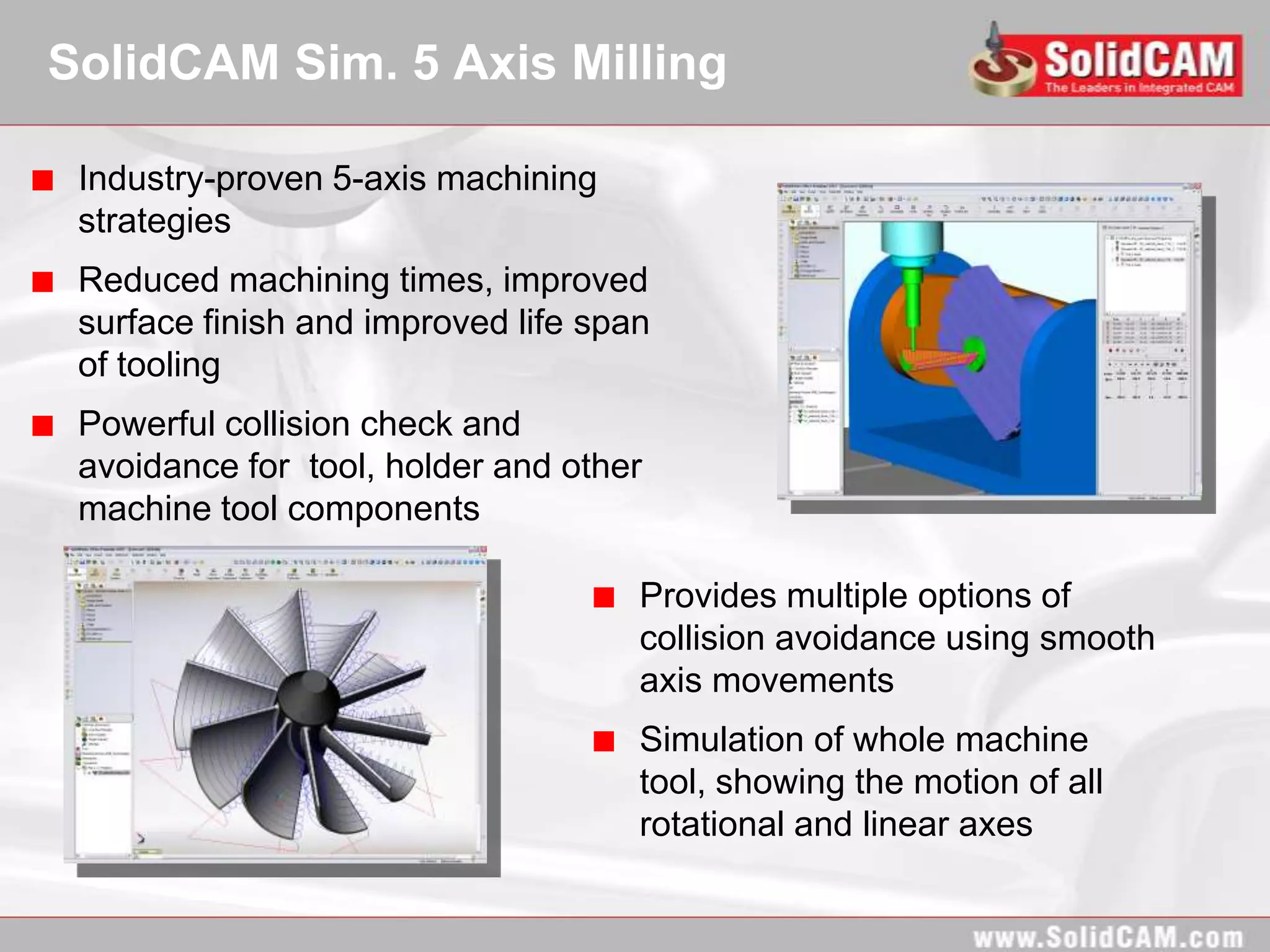 SolidCAM Sim. 5 Axis Milling

 Industry-proven 5-axis machining
 strategies
 Reduced machining times, improved
 surface finish and improved life span
 of tooling
 Powerful collision check and
 avoidance for tool, holder and other
 machine tool components

                                     Provides multiple options of
                                     collision avoidance using smooth
                                     axis movements
                                     Simulation of whole machine
                                     tool, showing the motion of all
                                     rotational and linear axes
 