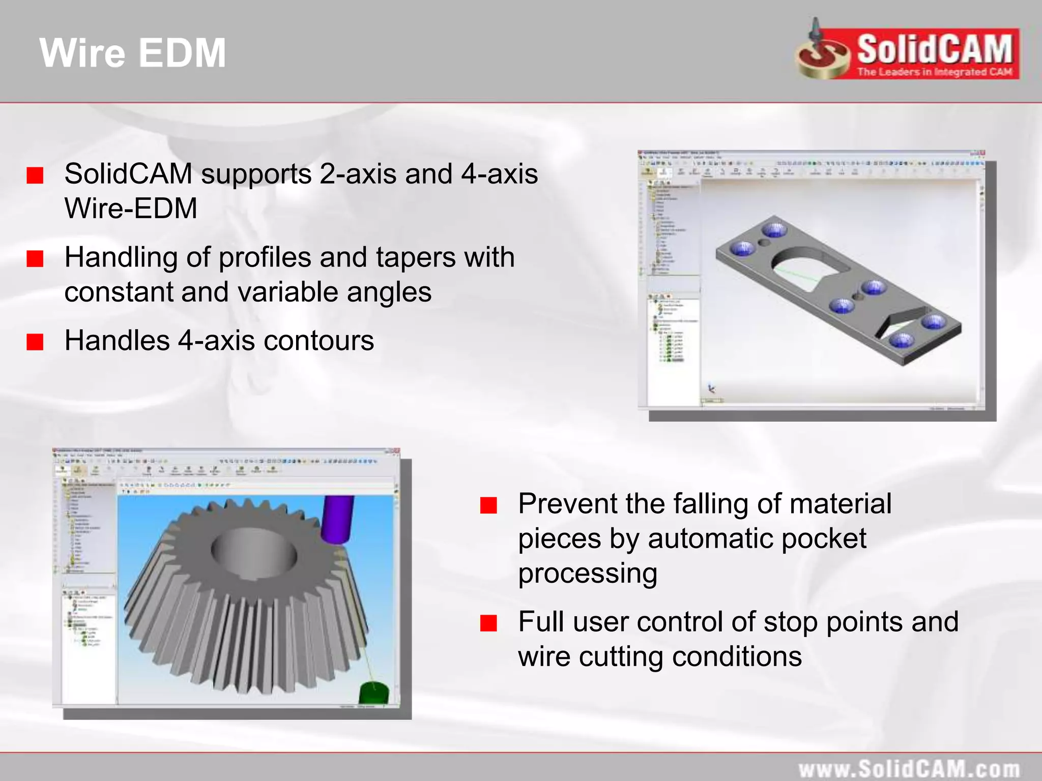 Wire EDM

 SolidCAM supports 2-axis and 4-axis
 Wire-EDM
 Handling of profiles and tapers with
 constant and variable angles
 Handles 4-axis contours




                                        Prevent the falling of material
                                        pieces by automatic pocket
                                        processing
                                        Full user control of stop points and
                                        wire cutting conditions
 