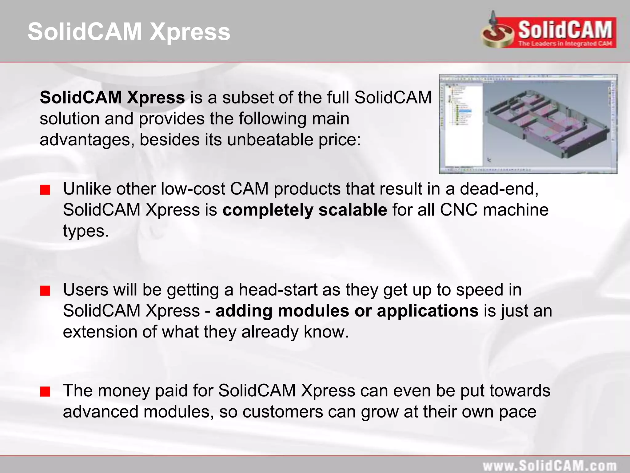 SolidCAM Xpress

SolidCAM Xpress is a subset of the full SolidCAM
solution and provides the following main
advantages, besides its unbeatable price:

  Unlike other low-cost CAM products that result in a dead-end,
  SolidCAM Xpress is completely scalable for all CNC machine
  types.


  Users will be getting a head-start as they get up to speed in
  SolidCAM Xpress - adding modules or applications is just an
  extension of what they already know.


  The money paid for SolidCAM Xpress can even be put towards
  advanced modules, so customers can grow at their own pace
 