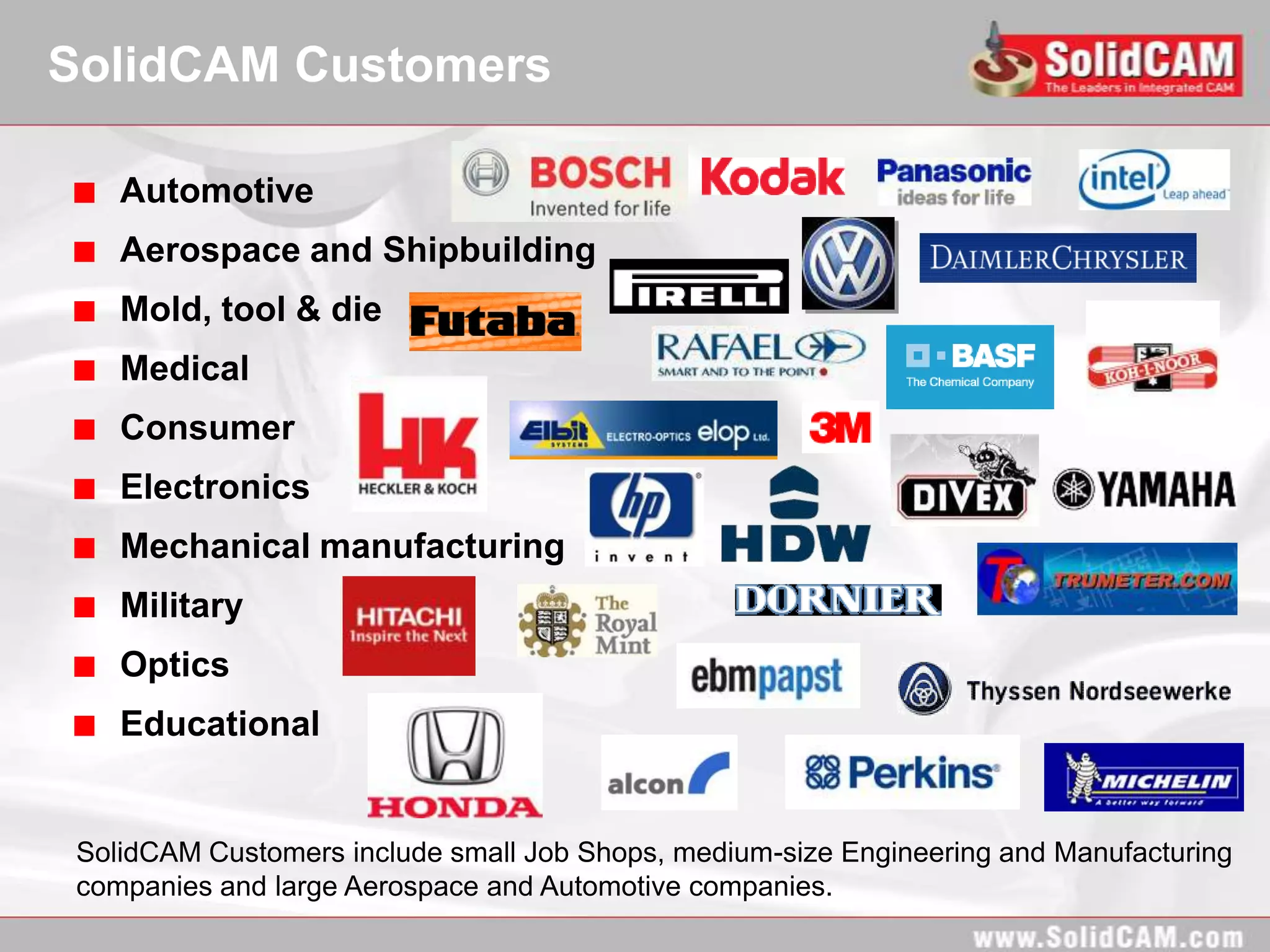 SolidCAM Customers

    Automotive
    Aerospace and Shipbuilding
    Mold, tool & die
    Medical
    Consumer
    Electronics
    Mechanical manufacturing
    Military
    Optics
    Educational


 SolidCAM Customers include small Job Shops, medium-size Engineering and Manufacturing
 companies and large Aerospace and Automotive companies.
 
