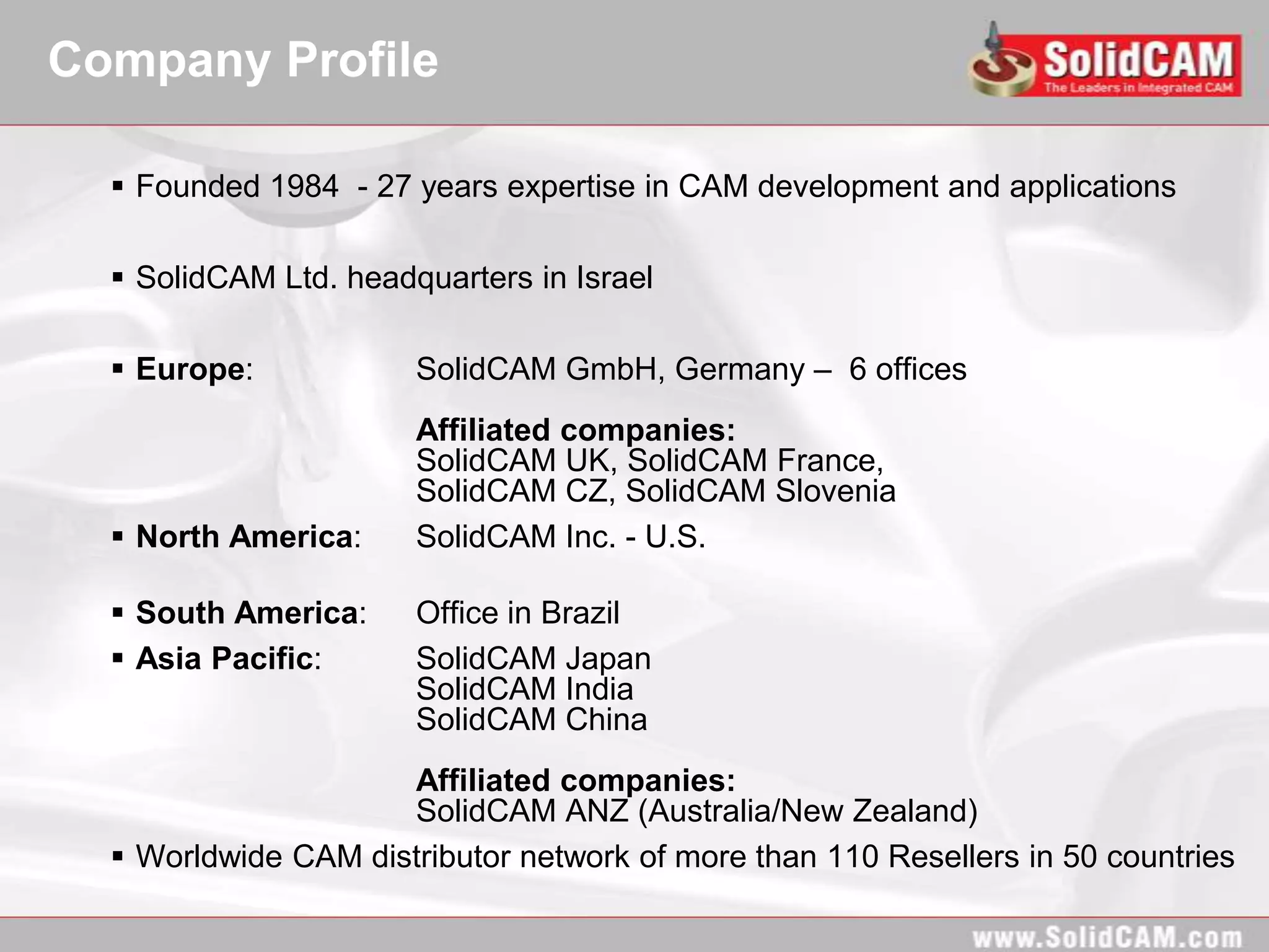Company Profile

   Founded 1984 - 27 years expertise in CAM development and applications

   SolidCAM Ltd. headquarters in Israel

   Europe:            SolidCAM GmbH, Germany – 6 offices
                       Affiliated companies:
                       SolidCAM UK, SolidCAM France,
                       SolidCAM CZ, SolidCAM Slovenia
   North America:     SolidCAM Inc. - U.S.

   South America:     Office in Brazil
   Asia Pacific:      SolidCAM Japan
                       SolidCAM India
                       SolidCAM China
                     Affiliated companies:
                     SolidCAM ANZ (Australia/New Zealand)
   Worldwide CAM distributor network of more than 110 Resellers in 50 countries
 