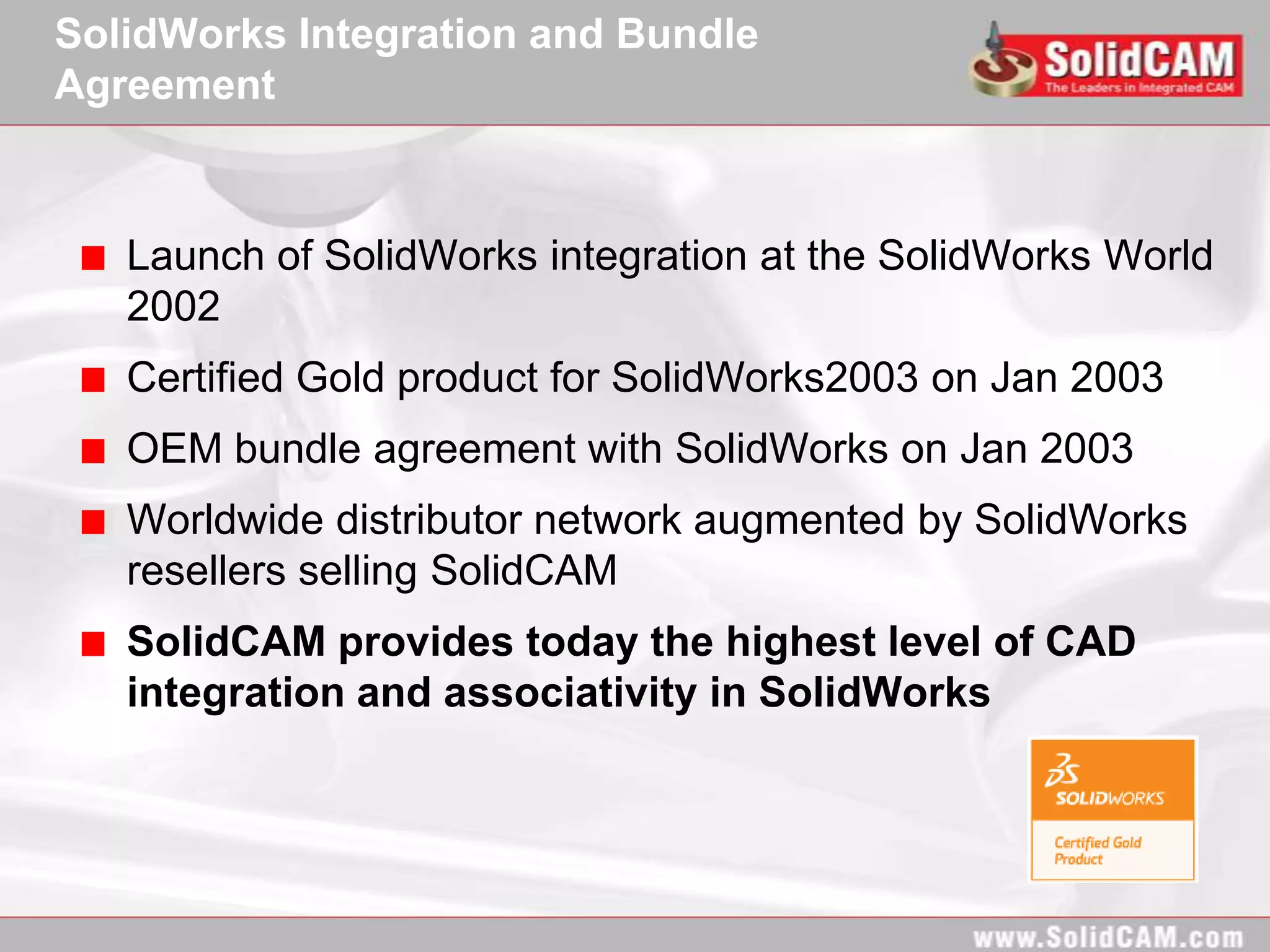 SolidWorks Integration and Bundle
Agreement



   Launch of SolidWorks integration at the SolidWorks World
   2002
   Certified Gold product for SolidWorks2003 on Jan 2003
   OEM bundle agreement with SolidWorks on Jan 2003
   Worldwide distributor network augmented by SolidWorks
   resellers selling SolidCAM
   SolidCAM provides today the highest level of CAD
   integration and associativity in SolidWorks
 