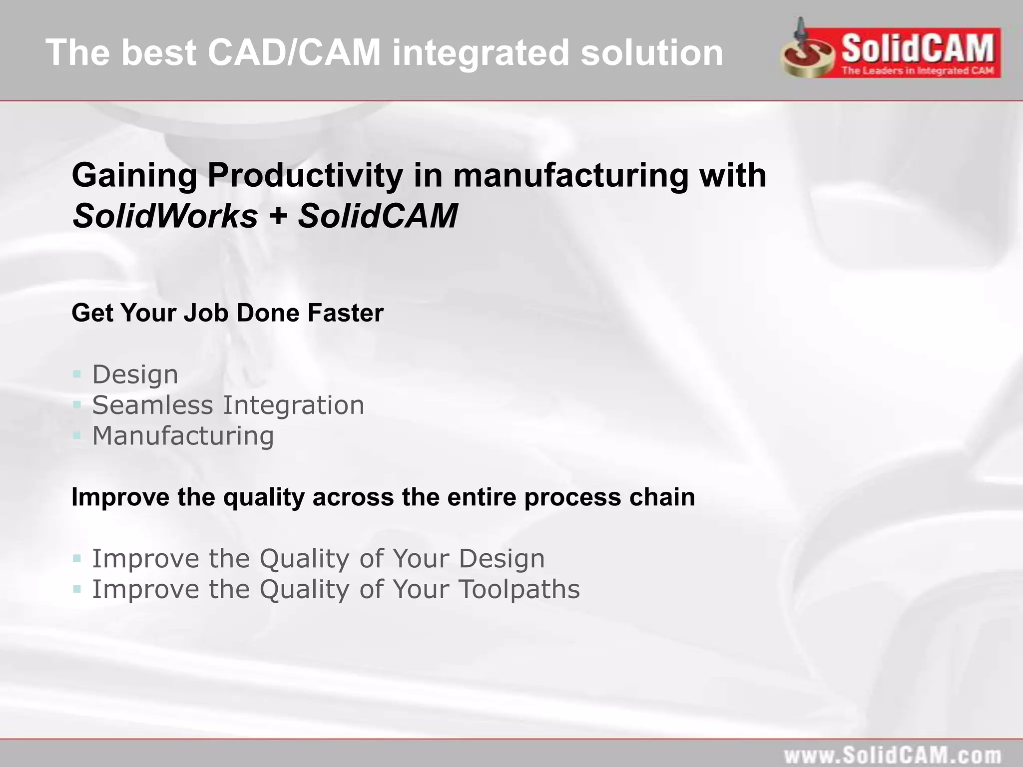The best CAD/CAM integrated solution


 Gaining Productivity in manufacturing with
 SolidWorks + SolidCAM

 Get Your Job Done Faster

  Design
  Seamless Integration
  Manufacturing

 Improve the quality across the entire process chain

  Improve the Quality of Your Design
  Improve the Quality of Your Toolpaths
 