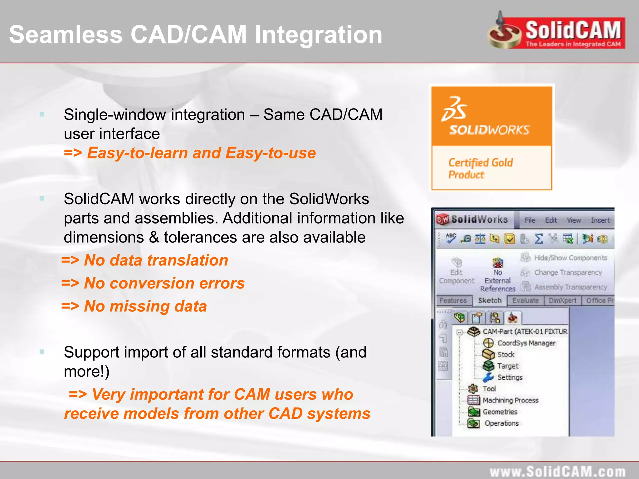 Seamless CAD/CAM Integration


     Single-window integration – Same CAD/CAM
      user interface
      => Easy-to-learn and Easy-to-use

     SolidCAM works directly on the SolidWorks
      parts and assemblies. Additional information like
      dimensions & tolerances are also available
      => No data translation
      => No conversion errors
      => No missing data

     Support import of all standard formats (and
      more!)
       => Very important for CAM users who
      receive models from other CAD systems
 