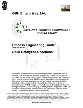 GBH Enterprises, Ltd.

Process Engineering Guide:
GBHE-PEG-RXT-808

Solid Catalyzed Reactions

Information contained in this publication or as otherwise supplied to Users is
believed to be accurate and correct at time of going to press, and is given in
good faith, but it is for the User to satisfy itself of the suitability of the information
for its own particular purpose. GBHE gives no warranty as to the fitness of this
information for any particular purpose and any implied warranty or condition
(statutory or otherwise) is excluded except to the extent that exclusion is
prevented by law. GBHE accepts no liability for loss or damage (other than that
arising from death or personnel injury caused by GBHE’s negligence. GBHE will
accept no liability resulting from reliance on this information. Freedom under
Patent, Copyright and Designs cannot be assumed.
Refinery Process Stream Purification Refinery Process Catalysts Troubleshooting Refinery Process Catalyst Start-Up / Shutdown
Activation Reduction In-situ Ex-situ Sulfiding Specializing in Refinery Process Catalyst Performance Evaluation Heat & Mass
Balance Analysis Catalyst Remaining Life Determination Catalyst Deactivation Assessment Catalyst Performance
Characterization Refining & Gas Processing & Petrochemical Industries Catalysts / Process Technology - Hydrogen Catalysts /
Process Technology – Ammonia Catalyst Process Technology - Methanol Catalysts / process Technology – Petrochemicals
Specializing in the Development & Commercialization of New Technology in the Refining & Petrochemical Industries
Web Site: www.GBHEnterprises.com

 