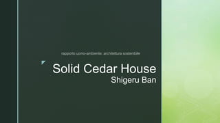 z
Solid Cedar House
Shigeru Ban
rapporto uomo-ambiente: architettura sostenibile
 