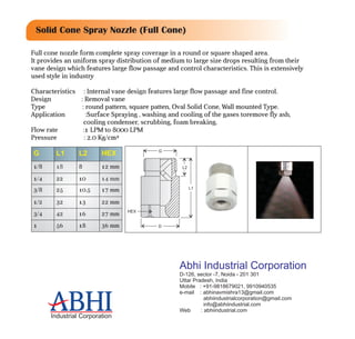 D
HEX
L2
G
L1
Full cone nozzle form complete spray coverage in a round or square shaped area.
It provides an uniform spray distribution of medium to large size drops resulting from their
vane design which features large flow passage and control characteristics. This is extensively
used style in industry
Characteristics : Internal vane design features large flow passage and fine control.
Design : Removal vane
Type : round pattern, square patten, Oval Solid Cone, Wall mounted Type.
Application :Surface Spraying , washing and cooling of the gases toremove fly ash,
cooling condenser, scrubbing, foam breaking.
Flow rate :1 LPM to 8000 LPM
Pressure : 2.0 Kg/cm²
G L1 L2 HEX
1/8 18 8 12 mm
1/4 22 10 14 mm
3/8 25 10.5 17 mm
1/2 32 13 22 mm
3/4 42 16 27 mm
1 56 18 36 mm
Solid Cone Spray Nozzle (Full Cone)
ABHIIndustrial Corporation
ABHI
Abhi Industrial Corporation
D-126, sector -7, Noida - 201 301
Uttar Pradesh, India
Mobile : +91-9818679021, 9910940535
e-mail : abhinavmishra13@gmail.com
abhiindustrialcorporation@gmail.com
info@abhiindustrial.com
Web : abhiindustrial.com
 