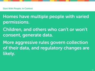 Start With People, In Context
Homes have multiple people with varied
permissions.
Children, and others who can’t or won’t
consent, generate data.
More aggressive rules govern collection
of their data, and regulatory changes are
likely.
21
 