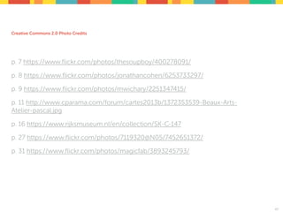Creative Commons 2.0 Photo Credits
p. 7 https://www.ﬂickr.com/photos/thesoupboy/400278091/
p. 8 https://www.ﬂickr.com/photos/jonathancohen/6253733297/
p. 9 https://www.ﬂickr.com/photos/mwichary/2251347415/
p. 11 http://www.cparama.com/forum/cartes2013b/1372353539-Beaux-Arts-
Atelier-pascal.jpg
p. 16 https://www.rijksmuseum.nl/en/collection/SK-C-147
p. 27 https://www.ﬂickr.com/photos/7119320@N05/7452651372/
p. 31 https://www.ﬂickr.com/photos/magicfab/3893245793/
47
 