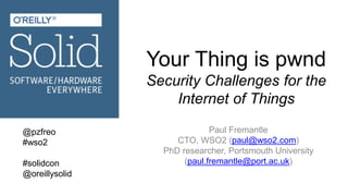 Your Thing is pwnd
Security Challenges for the
Internet of Things
Paul Fremantle
CTO, WSO2 (paul@wso2.com)
PhD researcher, Portsmouth University
(paul.fremantle@port.ac.uk)
@pzfreo
#wso2
#solidcon
@oreillysolid
 