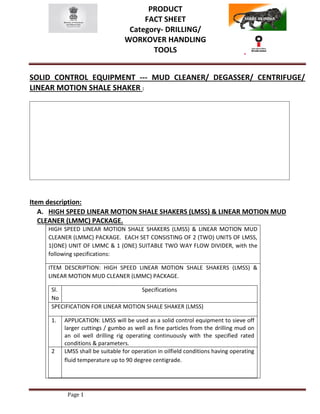 PRODUCT
FACT SHEET
Category- DRILLING/
WORKOVER HANDLING
TOOLS
Page 1
SOLID CONTROL EQUIPMENT --- MUD CLEANER/ DEGASSER/ CENTRIFUGE/
LINEAR MOTION SHALE SHAKER :
Item description:
A. HIGH SPEED LINEAR MOTION SHALE SHAKERS (LMSS) & LINEAR MOTION MUD
CLEANER (LMMC) PACKAGE.
HIGH SPEED LINEAR MOTION SHALE SHAKERS (LMSS) & LINEAR MOTION MUD
CLEANER (LMMC) PACKAGE. EACH SET CONSISTING OF 2 (TWO) UNITS OF LMSS,
1(ONE) UNIT OF LMMC & 1 (ONE) SUITABLE TWO WAY FLOW DIVIDER, with the
following specifications:
ITEM DESCRIPTION: HIGH SPEED LINEAR MOTION SHALE SHAKERS (LMSS) &
LINEAR MOTION MUD CLEANER (LMMC) PACKAGE.
Sl.
No
Specifications
SPECIFICATION FOR LINEAR MOTION SHALE SHAKER (LMSS)
1. APPLICATION: LMSS will be used as a solid control equipment to sieve off
larger cuttings / gumbo as well as fine particles from the drilling mud on
an oil well drilling rig operating continuously with the specified rated
conditions & parameters.
2 LMSS shall be suitable for operation in oilfield conditions having operating
fluid temperature up to 90 degree centigrade.
 