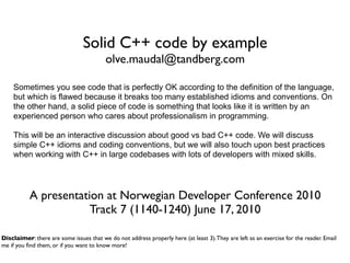 Solid C++ code by example
                                         olve.maudal@tandberg.com

    Sometimes you see code that is perfectly OK according to the definition of the language,
    but which is flawed because it breaks too many established idioms and conventions. On
    the other hand, a solid piece of code is something that looks like it is written by an
    experienced person who cares about professionalism in programming.

    This will be an interactive discussion about good vs bad C++ code. We will discuss
    simple C++ idioms and coding conventions, but we will also touch upon best practices
    when working with C++ in large codebases with lots of developers with mixed skills.




           A presentation at Norwegian Developer Conference 2010
                       Track 7 (1140-1240) June 17, 2010

Disclaimer: there are some issues that we do not address properly here (at least 3). They are left as an exercise for the reader. Email
me if you ﬁnd them, or if you want to know more!
 
