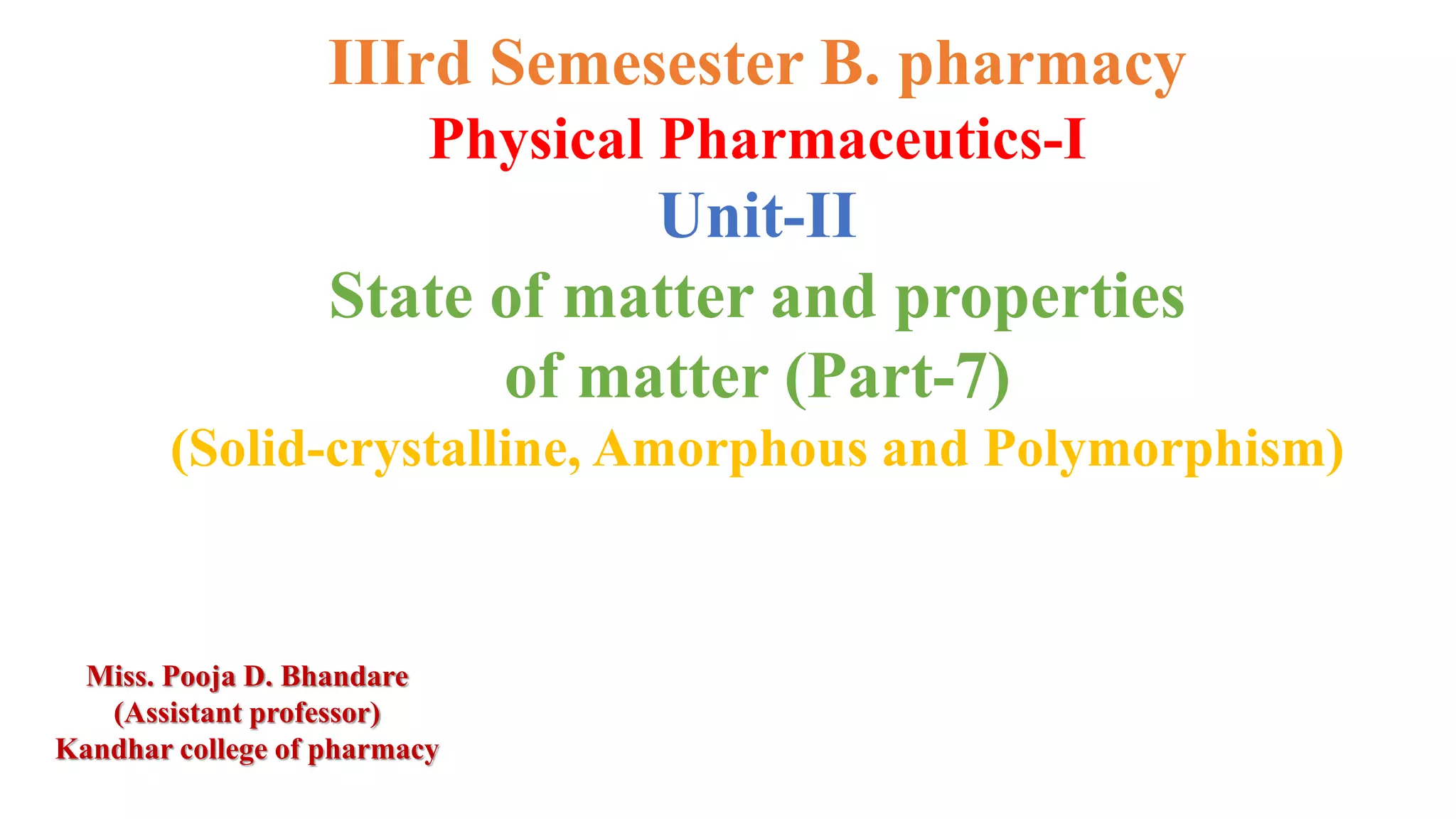 IIIrd Semesester B. pharmacy
Physical Pharmaceutics-I
Unit-II
State of matter and properties
of matter (Part-7)
(Solid-crystalline, Amorphous and Polymorphism)
Miss. Pooja D. Bhandare
(Assistant professor)
Kandhar college of pharmacy
 