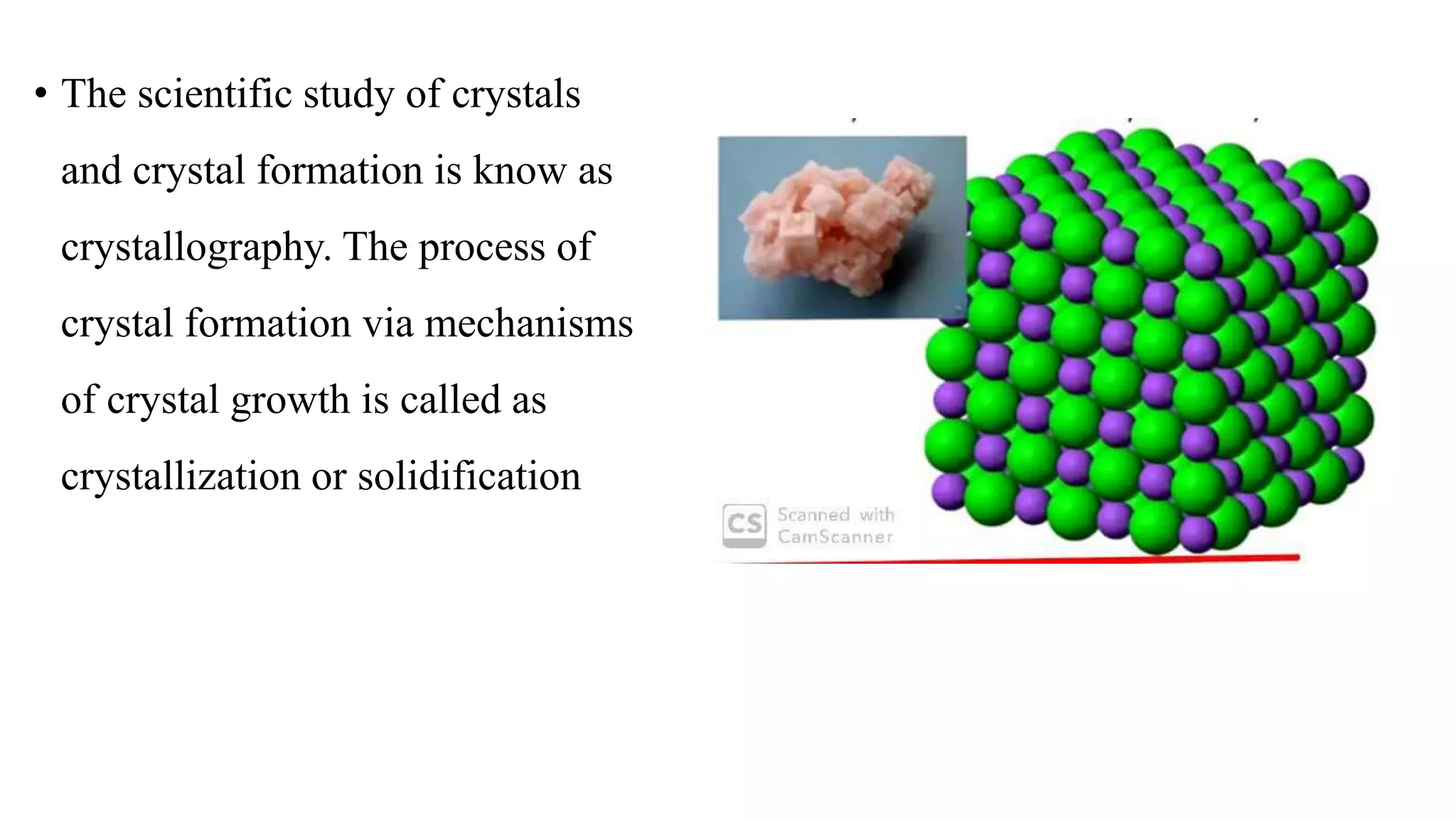 • The scientific study of crystals
and crystal formation is know as
crystallography. The process of
crystal formation via mechanisms
of crystal growth is called as
crystallization or solidification
 