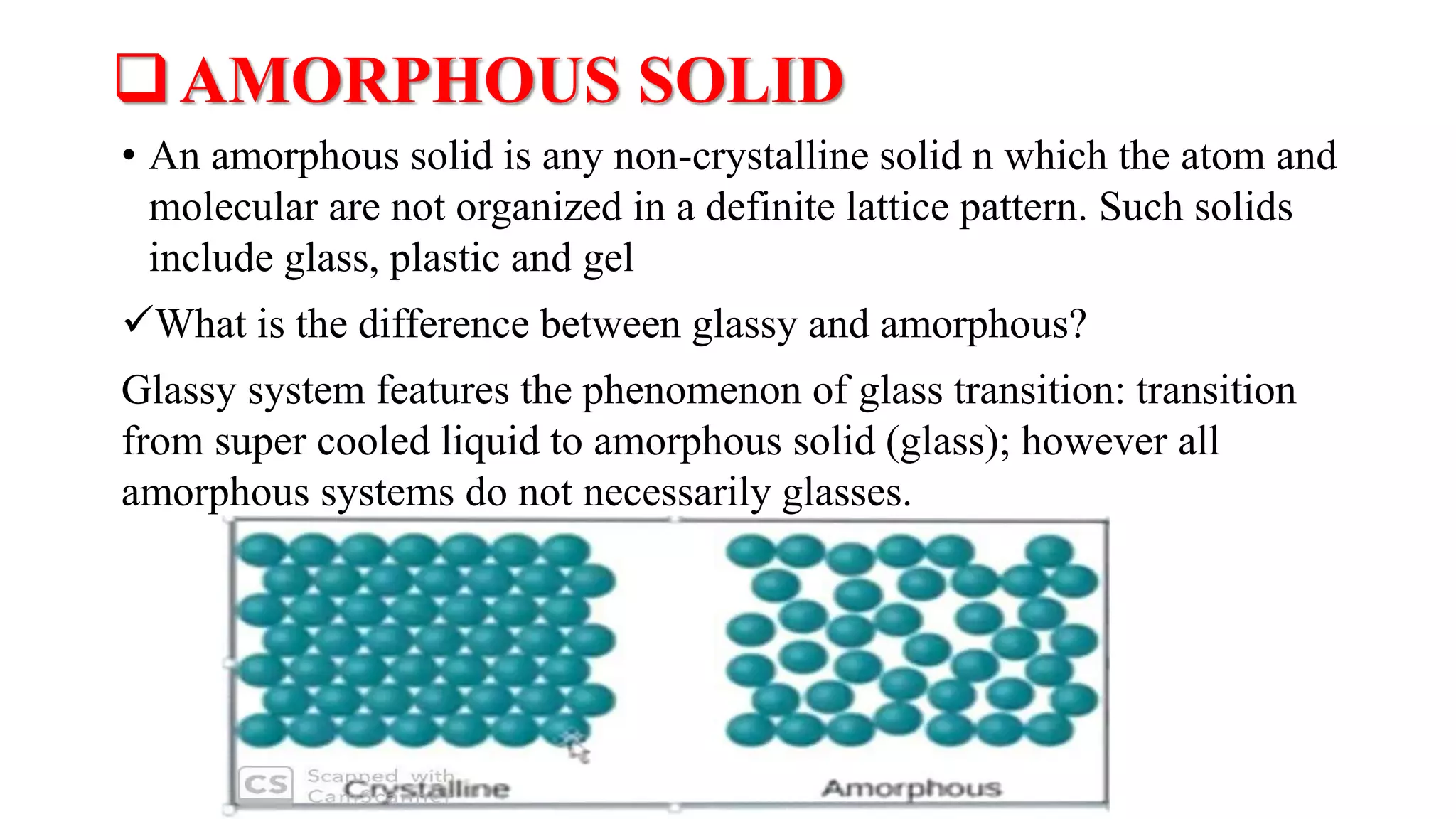 AMORPHOUS SOLID
• An amorphous solid is any non-crystalline solid n which the atom and
molecular are not organized in a definite lattice pattern. Such solids
include glass, plastic and gel
What is the difference between glassy and amorphous?
Glassy system features the phenomenon of glass transition: transition
from super cooled liquid to amorphous solid (glass); however all
amorphous systems do not necessarily glasses.
 