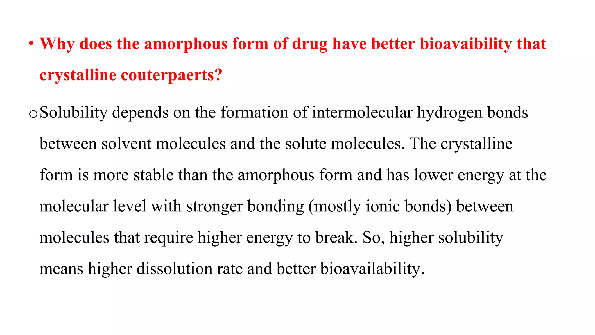 • Why does the amorphous form of drug have better bioavaibility that
crystalline couterpaerts?
oSolubility depends on the formation of intermolecular hydrogen bonds
between solvent molecules and the solute molecules. The crystalline
form is more stable than the amorphous form and has lower energy at the
molecular level with stronger bonding (mostly ionic bonds) between
molecules that require higher energy to break. So, higher solubility
means higher dissolution rate and better bioavailability.
 