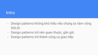 Intro
- Design patterns không khó hiểu nếu chúng ta nắm vững
SOLID.
- Design patterns trở nên quen thuộc, gần gũi.
- Design patterns trở thành công cụ giao tiếp.
 