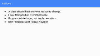 Advices
● A class should have only one reason to change.
● Favor Composition over inheritance
● Program to interfaces, not implementations.
● DRY Principle: Don't Repeat Yourself
 