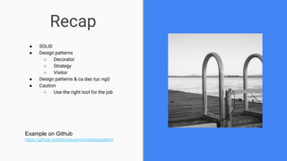 Recap
● SOLID
● Design patterns
○ Decorator
○ Strategy
○ Visitor
● Design patterns & ca dao tục ngữ
● Caution
○ Use the right tool for the job
Example on Github
https://github.com/khoiquyenvn/designpattern
 