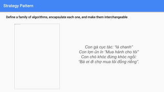 Strategy Pattern
Define a family of algorithms, encapsulate each one, and make them interchangeable.
Con gà cục tác: “lá chanh”
Con lợn ủn ỉn “Mua hành cho tôi”
Con chó khóc đứng khóc ngồi:
“Bà ơi đi chợ mua tôi đồng riềng”.
 