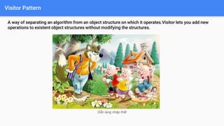 Visitor Pattern
A way of separating an algorithm from an object structure on which it operates.Visitor lets you add new
operations to existent object structures without modifying the structures.
Dẫn lang nhập thất
 