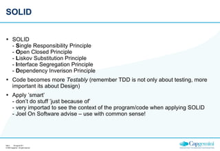 SOLID SOLID -  S ingle Responsibility Principle -  O pen Closed Principle -  L iskov Substitution Principle -  I nterface Segregation Principle -  D ependency Inverison Principle Code becomes more  Testably  (remember TDD is not only about testing, more important its about Design) Apply ’smart’ - don’t do stuff ’just because of’ - very importad to see the context of the program/code when applying SOLID - Joel On Software advise – use with common sense! 26 augusti 2011 Sida  