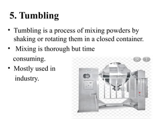 5. Tumbling
• Tumbling is a process of mixing powders by
shaking or rotating them in a closed container.
• Mixing is thorough but time
consuming.
• Mostly used in
industry.
 