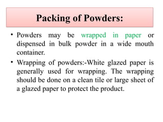 Packing of Powders:
• Powders may be wrapped in paper or
dispensed in bulk powder in a wide mouth
container.
• Wrapping of powders:-White glazed paper is
generally used for wrapping. The wrapping
should be done on a clean tile or large sheet of
a glazed paper to protect the product.
 