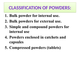 CLASSIFICATION OF POWDERS:
1. Bulk powder for internal use.
2. Bulk powders for external use.
3. Simple and compound powders for
internal use
4. Powders enclosed in catchets and
capsules
5. Compressed powders (tablets)
 