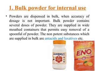 1. Bulk powder for internal use
• Powders are dispensed in bulk, when accuracy of
dosage is not important. Bulk powder contains
several doses of powder. They are supplied in wide
mouthed containers that permits easy removal of a
spoonful of powder. The non potent substances which
are supplied in bulk are antacids and laxatives etc.
 