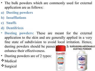• The bulk powders which are commonly used for external
application are as follows:
a) Dusting powders
b) Insufflations
c) Snuffs
d) Dentifrices
• Dusting powders: These are meant for the external
application to the skin and are generally applied in a very
fine state of subdivision to avoid local irritation. Hence,
dusting powders should be passed through seive no. 80 to
enhance their effectiveness.
• Dusting powders are of 2 types:
Medical
Surgical
 