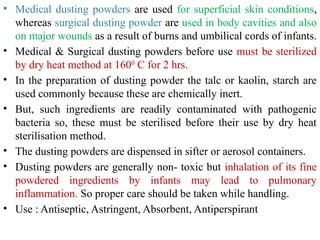 • Medical dusting powders are used for superficial skin conditions,
whereas surgical dusting powder are used in body cavities and also
on major wounds as a result of burns and umbilical cords of infants.
• Medical & Surgical dusting powders before use must be sterilized
by dry heat method at 1600
C for 2 hrs.
• In the preparation of dusting powder the talc or kaolin, starch are
used commonly because these are chemically inert.
• But, such ingredients are readily contaminated with pathogenic
bacteria so, these must be sterilised before their use by dry heat
sterilisation method.
• The dusting powders are dispensed in sifter or aerosol containers.
• Dusting powders are generally non- toxic but inhalation of its fine
powdered ingredients by infants may lead to pulmonary
inflammation. So proper care should be taken while handling.
• Use : Antiseptic, Astringent, Absorbent, Antiperspirant
 
