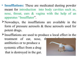 • Insufflations: These are medicated dusting powder
meant for introduction into body cavities such as,
nose, throat, ears & vagina with the help of an
apparatus “Insufflator”.
Nowadays, the insufflations are available in the
form of pressure aerosols & these aerosols used for
potent drugs.
Insufflations are used to produce a local effect in the
treatment of ear, nose, throat infection with
antibiotics or to produce a
systemic effect from a drug
that is destroyed in the gut.
 
