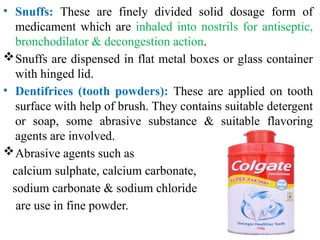 • Snuffs: These are finely divided solid dosage form of
medicament which are inhaled into nostrils for antiseptic,
bronchodilator & decongestion action.
Snuffs are dispensed in flat metal boxes or glass container
with hinged lid.
• Dentifrices (tooth powders): These are applied on tooth
surface with help of brush. They contains suitable detergent
or soap, some abrasive substance & suitable flavoring
agents are involved.
Abrasive agents such as
calcium sulphate, calcium carbonate,
sodium carbonate & sodium chloride
are use in fine powder.
 