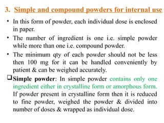 3. Simple and compound powders for internal use
• In this form of powder, each individual dose is enclosed
in paper.
• The number of ingredient is one i.e. simple powder
while more than one i.e. compound powder.
• The minimum qty of each powder should not be less
then 100 mg for it can be handled conveniently by
patient & can be weighed accurately.
Simple powder: In simple powder contains only one
ingredient either in crystalline form or amorphous form.
If powder present in crystalline form then it is reduced
to fine powder, weighed the powder & divided into
number of doses & wrapped as individual dose.
 