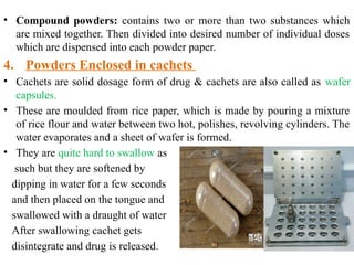 • Compound powders: contains two or more than two substances which
are mixed together. Then divided into desired number of individual doses
which are dispensed into each powder paper.
4. Powders Enclosed in cachets
• Cachets are solid dosage form of drug & cachets are also called as wafer
capsules.
• These are moulded from rice paper, which is made by pouring a mixture
of rice flour and water between two hot, polishes, revolving cylinders. The
water evaporates and a sheet of wafer is formed.
• They are quite hard to swallow as
such but they are softened by
dipping in water for a few seconds
and then placed on the tongue and
swallowed with a draught of water
After swallowing cachet gets
disintegrate and drug is released.
 