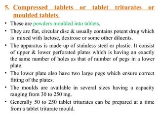 5. Compressed tablets or tablet triturates or
moulded tablets
• These are powders moulded into tablets.
• They are flat, circular disc & usually contains potent drug which
is mixed with lactose, dextrose or some other diluents.
• The apparatus is made up of stainless steel or plastic. It consist
of upper & lower perforated plates which is having an exactly
the same number of holes as that of number of pegs in a lower
plate.
• The lower plate also have two large pegs which ensure correct
fitting of the plates.
• The moulds are available in several sizes having a capacity
ranging from 30 to 250 mg.
• Generally 50 to 250 tablet triturates can be prepared at a time
from a tablet triturate mould.
 