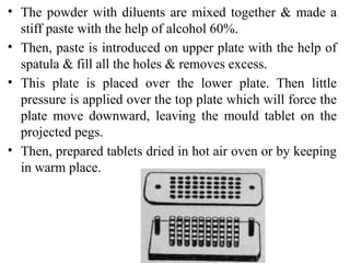 • The powder with diluents are mixed together & made a
stiff paste with the help of alcohol 60%.
• Then, paste is introduced on upper plate with the help of
spatula & fill all the holes & removes excess.
• This plate is placed over the lower plate. Then little
pressure is applied over the top plate which will force the
plate move downward, leaving the mould tablet on the
projected pegs.
• Then, prepared tablets dried in hot air oven or by keeping
in warm place.
 